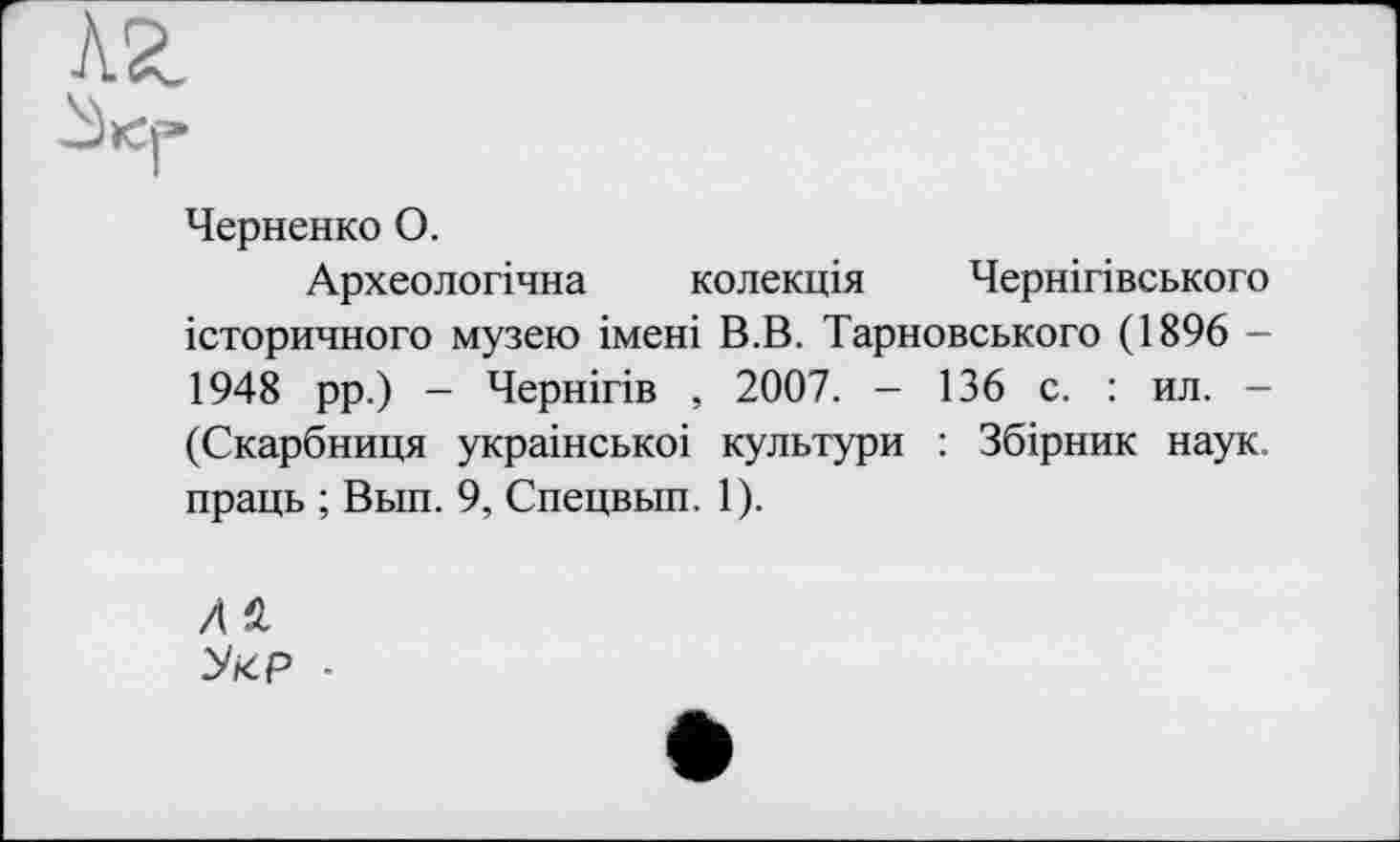 ﻿kz
Черненко О.
Археологічна колекція Чернігівського історичного музею імені В.В. Тарновського (1896 -1948 рр.) - Чернігів , 2007. - 136 с. : ил. -(Скарбниця украінськоі культури : Збірник наук, праць ; Вьш. 9, Спецвып. 1).
Лй
Укр ■
